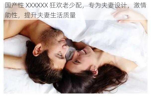 国产性 XXXXXX 狂欢老少配，专为夫妻设计，激情助性，提升夫妻生活质量