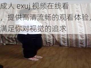 成人 exuj 视频在线看，提供高清流畅的观看体验，满足你对视觉的追求