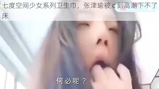 七度空间少女系列卫生巾，张津瑜被 c 到高潮下不了床