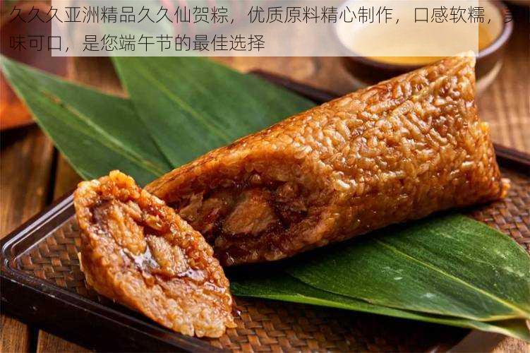 久久久亚洲精品久久仙贺粽，优质原料精心制作，口感软糯，美味可口，是您端午节的最佳选择