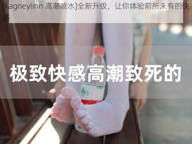 [kagneylinn 高潮喷水]全新升级，让你体验前所未有的快感