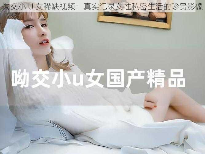 怮交小 U 女稀缺视频：真实记录女性私密生活的珍贵影像