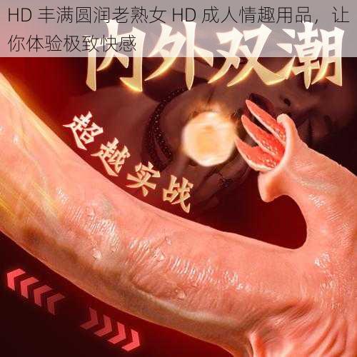 HD 丰满圆润老熟女 HD 成人情趣用品，让你体验极致快感