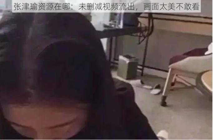 张津瑜资源在哪：未删减视频流出，画面太美不敢看