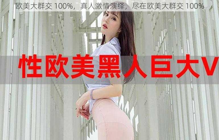 欧美大群交 100%，真人激情演绎，尽在欧美大群交 100%