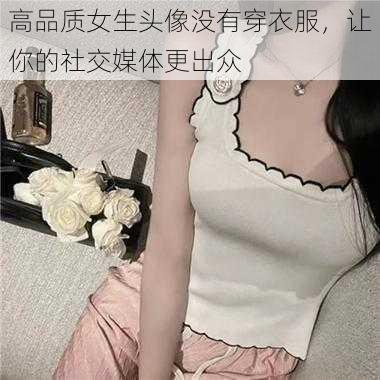 高品质女生头像没有穿衣服，让你的社交媒体更出众