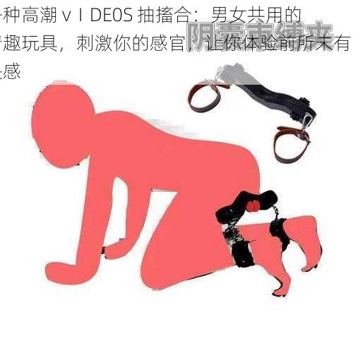 各种高潮 vⅠDE0S 抽搐合：男女共用的情趣玩具，刺激你的感官，让你体验前所未有的快感