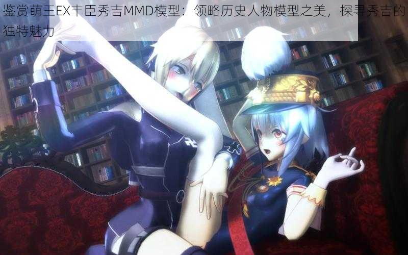 鉴赏萌王EX丰臣秀吉MMD模型：领略历史人物模型之美，探寻秀吉的独特魅力