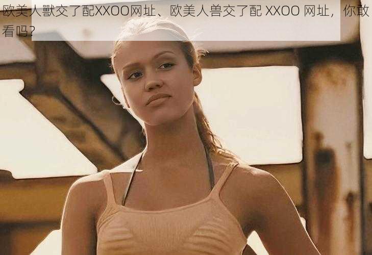 欧美人獸交了配XXOO网址、欧美人兽交了配 XXOO 网址，你敢看吗？