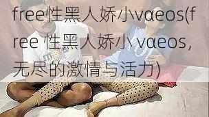 free性黑人娇小vαeos(free 性黑人娇小 vαeos，无尽的激情与活力)