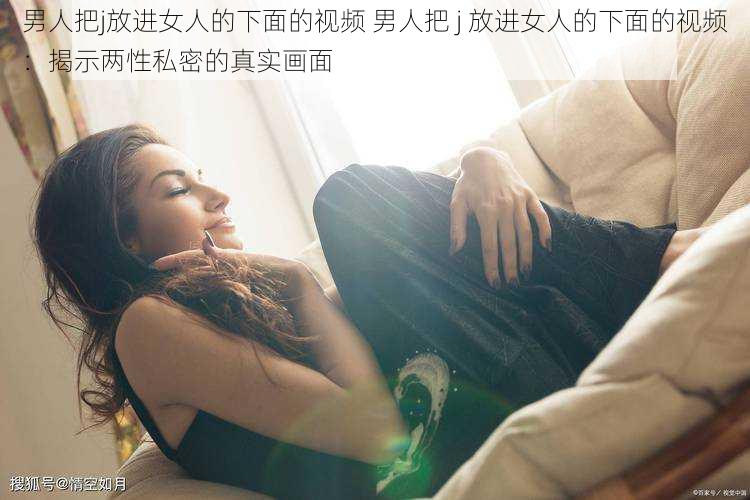 男人把j放进女人的下面的视频 男人把 j 放进女人的下面的视频：揭示两性私密的真实画面