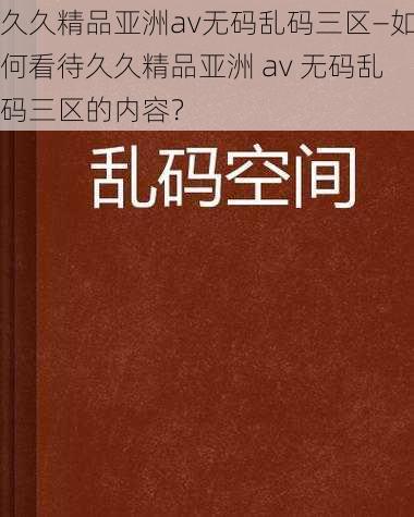 久久精品亚洲av无码乱码三区—如何看待久久精品亚洲 av 无码乱码三区的内容？