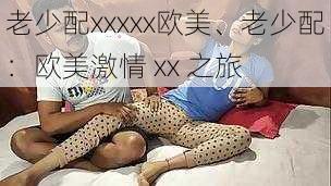 老少配xxxxx欧美、老少配：欧美激情 xx 之旅