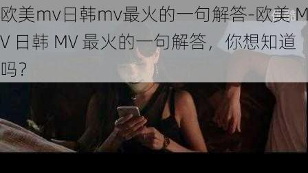 欧美mv日韩mv最火的一句解答-欧美 MV 日韩 MV 最火的一句解答，你想知道吗？