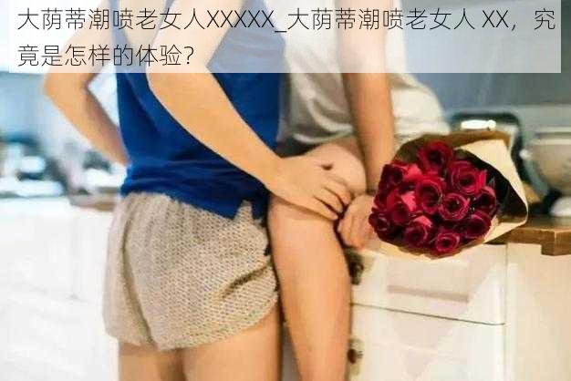 大荫蒂潮喷老女人XXXXX_大荫蒂潮喷老女人 XX，究竟是怎样的体验？