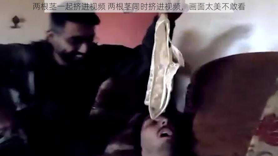 两根茎一起挤进视频 两根茎同时挤进视频，画面太美不敢看